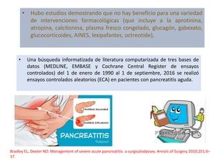 • Hubo estudios demostrando que no hay beneficio para una variedad
de intervenciones farmacológicas (que incluye a la aprotinina,
atropina, calcitonina, plasma fresco congelado, glucagón, gabexato,
glucocorticoides, AINES, lexipafantes, octreotide),
• Una búsqueda informatizada de literatura computarizada de tres bases de
datos (MEDLINE, EMBASE y Cochrane Central Register de ensayos
controlados) del 1 de enero de 1990 al 1 de septiembre, 2016 se realizó
ensayos controlados aleatorios (ECA) en pacientes con pancreatitis aguda.
Bradley EL, Dexter ND. Management of severe acute pancreatitis: a surgicalodyssey. Annals of Surgery 2010;251:6–
17.
 