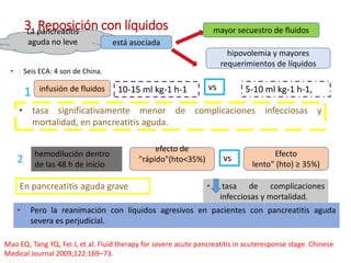 3. Reposición con líquidosLa pancreatitis
aguda no leve está asociada
hipovolemia y mayores
requerimientos de líquidos
mayor secuestro de fluidos
• Seis ECA: 4 son de China.
1 infusión de fluidos 5-10 ml kg-1 h-1,10-15 ml kg-1 h-1 vs
• tasa significativamente menor de complicaciones infecciosas y
mortalidad, en pancreatitis aguda.
2
efecto de
"rápido"(hto<35%)
Efecto
lento" (hto) ≥ 35%)
vshemodilución dentro
de las 48 h de inicio
• tasa de complicaciones
infecciosas y mortalidad.
En pancreatitis aguda grave
• Pero la reanimación con líquidos agresivos en pacientes con pancreatitis aguda
severa es perjudicial.
Mao EQ, Tang YQ, Fei J, et al. Fluid therapy for severe acute pancreatitis in acuteresponse stage. Chinese
Medical Journal 2009;122:169–73.
 