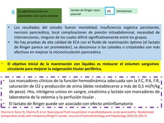 • Los resultados del estudio fueron mortalidad, insuficiencia orgánica persistente,
necrosis pancreática, local complicaciones de presión intraabdominal, necesidad de
intervenciones, ninguno de los cuales difirió significativamente entre los grupos.
• No hay pruebas de alta calidad de ECA con el fluido de reanimación óptimo (el lactato
de Ringer parece ser prometedor), se desconoce si los coloides o cristaloides son más
efectivos en mejorar la microcirculación pancreática .
• Los marcadores clínicos de la función hemodinámica adecuada son la F.C, P.A, F.R,
saturación de O2 y producción de orina (debe restablecerse a más de 0,5 ml/h/kg
de peso). Hto, nitrógeno ureico en sangre, creatinina y lactato son marcadores de
laboratorio de la volemia y la perfusión tisular .
• El lactato de Ringer puede ser asociado con efecto antiinflamatorio
6 lactato de Ringer naso-
yeyunal
intravenosala administración en
pacientes con curso severo
vs
• El objetivo inicial de la reanimación con líquidos es restaurar el volumen sanguíneo
circulante para mejorar la oxigenación tisular periférica.
Sharma V, Rana SS, Sharma R, et al. Naso-jejunal fluid resuscitation in predictedsevere acute pancreatitis: Randomized
comparative study with intravenousRinger’s lactate. Journal of Gastroenterology and Hepatology 2016;31:265–9.
 