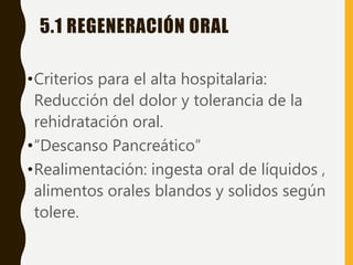5.1 REGENERACIÓN ORAL
•Criterios para el alta hospitalaria:
Reducción del dolor y tolerancia de la
rehidratación oral.
•“Descanso Pancreático”
•Realimentación: ingesta oral de líquidos ,
alimentos orales blandos y solidos según
tolere.
 