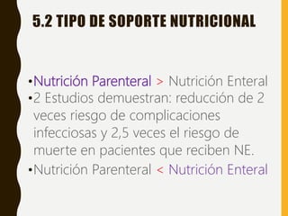 5.2 TIPO DE SOPORTE NUTRICIONAL
•Nutrición Parenteral > Nutrición Enteral
•2 Estudios demuestran: reducción de 2
veces riesgo de complicaciones
infecciosas y 2,5 veces el riesgo de
muerte en pacientes que reciben NE.
•Nutrición Parenteral < Nutrición Enteral
 