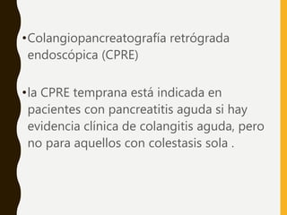•Colangiopancreatografía retrógrada
endoscópica (CPRE)
•la CPRE temprana está indicada en
pacientes con pancreatitis aguda si hay
evidencia clínica de colangitis aguda, pero
no para aquellos con colestasis sola .
 