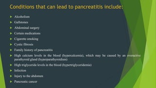Conditions that can lead to pancreatitis include:
 Alcoholism
 Gallstones
 Abdominal surgery
 Certain medications
 Cigarette smoking
 Cystic fibrosis
 Family history of pancreatitis
 High calcium levels in the blood (hypercalcemia), which may be caused by an overactive
parathyroid gland (hyperparathyroidism)
 High triglyceride levels in the blood (hypertriglyceridemia)
 Infection
 Injury to the abdomen
 Pancreatic cancer
 