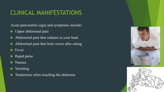 CLINICAL MANIFESTATIONS
Acute pancreatitis signs and symptoms include:
 Upper abdominal pain
 Abdominal pain that radiates to your back
 Abdominal pain that feels worse after eating
 Fever
 Rapid pulse
 Nausea
 Vomiting
 Tenderness when touching the abdomen
 