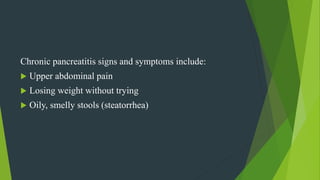 Chronic pancreatitis signs and symptoms include:
 Upper abdominal pain
 Losing weight without trying
 Oily, smelly stools (steatorrhea)
 