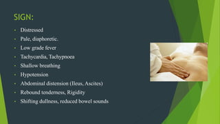 SIGN:
• Distressed
• Pale, diaphoretic.
• Low grade fever
• Tachycardia, Tachypnoea
• Shallow breathing
• Hypotension
• Abdominal distension (Ileus, Ascites)
• Rebound tenderness, Rigidity
• Shifting dullness, reduced bowel sounds
 