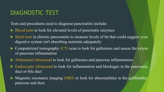 DIAGNOSTIC TEST
Tests and procedures used to diagnose pancreatitis include:
 Blood tests to look for elevated levels of pancreatic enzymes
 Stool tests in chronic pancreatitis to measure levels of fat that could suggest your
digestive system isn't absorbing nutrients adequately
 Computerized tomography (CT) scan to look for gallstones and assess the extent
of pancreas inflammation
 Abdominal ultrasound to look for gallstones and pancreas inflammation
 Endoscopic ultrasound to look for inflammation and blockages in the pancreatic
duct or bile duct
 Magnetic resonance imaging (MRI) to look for abnormalities in the gallbladder,
pancreas and duct.
 