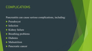 COMPLICATIONS
Pancreatitis can cause serious complications, including:
 Pseudocyst
 Infection
 Kidney failure
 Breathing problems
 Diabetes
 Malnutrition
 Pancreatic cancer
 
