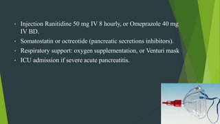 • Injection Ranitidine 50 mg IV 8 hourly, or Omeprazole 40 mg
IV BD.
• Somatostatin or octreotide (pancreatic secretions inhibitors).
• Respiratory support: oxygen supplementation, or Venturi mask
• ICU admission if severe acute pancreatitis.
 