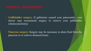SURGICAL MANAGEMENT
• Gallbladder surgery. If gallstones caused your pancreatitis, your
doctor may recommend surgery to remove your gallbladder
(cholecystectomy).
• Pancreas surgery. Surgery may be necessary to drain fluid from the
pancreas or to remove diseased tissue.
 