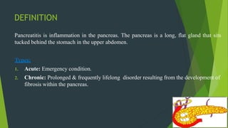 DEFINITION
Pancreatitis is inflammation in the pancreas. The pancreas is a long, flat gland that sits
tucked behind the stomach in the upper abdomen.
Types:
1. Acute: Emergency condition.
2. Chronic: Prolonged & frequently lifelong disorder resulting from the development of
fibrosis within the pancreas.
 