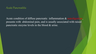 Acute Pancreatitis
Acute condition of diffuse pancreatic inflammation & autodigestion,
presents with abdominal pain, and is usually associated with raised
pancreatic enzyme levels in the blood & urine.
 