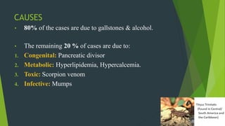 CAUSES
• 80% of the cases are due to gallstones & alcohol.
• The remaining 20 % of cases are due to:
1. Congenital: Pancreatic divisor
2. Metabolic: Hyperlipidemia, Hypercalcemia.
3. Toxic: Scorpion venom
4. Infective: Mumps
 
