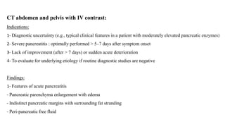 CT abdomen and pelvis with IV contrast:
Indications:
1- Diagnostic uncertainty (e.g., typical clinical features in a patient with moderately elevated pancreatic enzymes)
2- Severe pancreatitis : optimally performed > 5–7 days after symptom onset
3- Lack of improvement (after > 7 days) or sudden acute deterioration
4- To evaluate for underlying etiology if routine diagnostic studies are negative
Findings:
1- Features of acute pancreatitis
- Pancreatic parenchyma enlargement with edema
- Indistinct pancreatic margins with surrounding fat stranding
- Peri-pancreatic free fluid
 