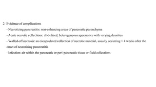 2- Evidence of complications
- Necrotizing pancreatitis: non-enhancing areas of pancreatic parenchyma
- Acute necrotic collections: ill-defined, heterogeneous appearance with varying densities
- Walled-off necrosis: an encapsulated collection of necrotic material, usually occurring > 4 weeks after the
onset of necrotizing pancreatitis
- Infection: air within the pancreatic or peri-pancreatic tissue or fluid collections
 