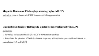 Magnetic Resonance Cholangiopancreatography (MRCP)
Indication: prior to therapeutic ERCP in suspected biliary pancreatitis
Diagnostic Endoscopic Retrograde Cholangiopancreatography (ERCP)
Indications:
1- Suspected choledocholithiasis (if MRCP or MRI are not feasible)
2- To evaluate for sphincter of Oddi dysfunction in patients with recurrent pancreatitis and normal or
inconclusive EUS and MRCP
 