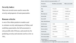 Severity index:
There are several scores used to assess the
severity and prognosis of acute pancreatitis:
Ranson criteria:
is one of the oldest predictive models used
to estimate severity and prognosis of biliary and
nonbiliary pancreatitis, but full assessment is
only possible after 48 hours, and sensitivity for
predicting severity and outcome can be as low as
70%.
 