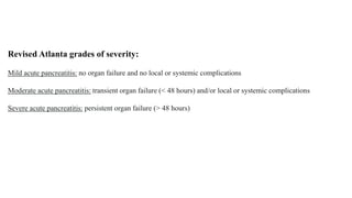 Revised Atlanta grades of severity:
Mild acute pancreatitis: no organ failure and no local or systemic complications
Moderate acute pancreatitis: transient organ failure (< 48 hours) and/or local or systemic complications
Severe acute pancreatitis: persistent organ failure (> 48 hours)
 