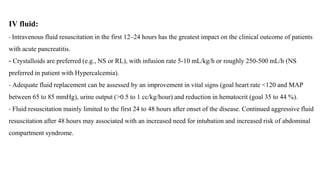 IV fluid:
- Intravenous fluid resuscitation in the first 12–24 hours has the greatest impact on the clinical outcome of patients
with acute pancreatitis.
- Crystalloids are preferred (e.g., NS or RL), with infusion rate 5-10 mL/kg/h or roughly 250-500 mL/h (NS
preferred in patient with Hypercalcemia).
- Adequate fluid replacement can be assessed by an improvement in vital signs (goal heart rate <120 and MAP
between 65 to 85 mmHg), urine output (>0.5 to 1 cc/kg/hour) and reduction in hematocrit (goal 35 to 44 %).
- Fluid resuscitation mainly limited to the first 24 to 48 hours after onset of the disease. Continued aggressive fluid
resuscitation after 48 hours may associated with an increased need for intubation and increased risk of abdominal
compartment syndrome.
 