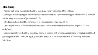 Monitoring:
- Patients with acute pancreatitis should be monitored closely in the first 24 to 48 hours.
- Vital signs including oxygen saturation should be monitored and supplemental oxygen administered to maintain
arterial oxygen saturation of greater than 95 %.
- Blood gas analysis should be performed if oxygen saturation is less than 90 %.
- Urine output should be measured hourly and fluids should be titrated to maintain urine output (> 0.5 to 1
cc/kg/hour).
- Serum glucose levels should be monitored hourly in patients with severe pancreatitis and hyperglycemia (blood
glucose greater than 180 to 200 mg/dL) should be treated as it can increase the risk of secondary pancreatic
infections.
 