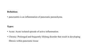 Definition:
• pancreatitis is an inflammation of pancreatic parenchyma.
Types:
• Acute: Acute isolated episode of active inflammation.
• Chronic: Prolonged and frequently lifelong disorder that result in developing
fibrosis within pancreatic tissue
 
