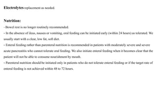 Electrolytes replacement as needed.
Nutrition:
- Bowel rest is no longer routinely recommended.
- In the absence of ileus, nausea or vomiting, oral feeding can be initiated early (within 24 hours) as tolerated. We
usually start with a clear, low fat, soft diet.
- Enteral feeding rather than parenteral nutrition is recommended in patients with moderately severe and severe
acute pancreatitis who cannot tolerate oral feeding. We also initiate enteral feeding when it becomes clear that the
patient will not be able to consume nourishment by mouth.
- Parenteral nutrition should be initiated only in patients who do not tolerate enteral feeding or if the target rate of
enteral feeding is not achieved within 48 to 72 hours.
 
