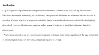 Antibiotics:
- Up to 20 percent of patients with acute pancreatitis develop an extrapancreatic infection (eg, bloodstream
infections, pneumonia, and urinary tract infections). Extrapancreatic infections are associated with an increase in
mortality. When an infection is suspected, antibiotics should be started while the source of the infection is being
determined. However, if cultures are negative and no source of infection is identified, antibiotics should be
discontinued.
- Prophylactic antibiotics are not recommended in patients with acute pancreatitis, regardless of the type (interstitial
or necrotizing) or disease severity (mild, moderately severe, or severe).
 