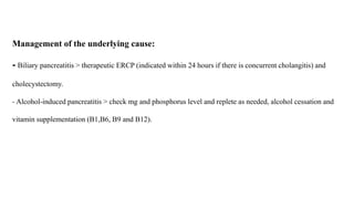 Management of the underlying cause:
- Biliary pancreatitis > therapeutic ERCP (indicated within 24 hours if there is concurrent cholangitis) and
cholecystectomy.
- Alcohol-induced pancreatitis > check mg and phosphorus level and replete as needed, alcohol cessation and
vitamin supplementation (B1,B6, B9 and B12).
 