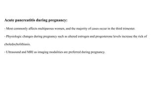Acute pancreatitis during pregnancy:
- Most commonly affects multiparous women, and the majority of cases occur in the third trimester.
- Physiologic changes during pregnancy such as altered estrogen and progesterone levels increase the rick of
choledocholithiasis.
- Ultrasound and MRI as imaging modalities are preferred during pregnancy.
 