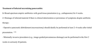 Treatment of Infected necrotizing pancreatitis:
1- Broad-spectrum empiric antibiotics with good tissue penetration (e.g., carbapenems) for 4 weeks.
2- Drainage of infected material if there is clinical deterioration or persistence of symptoms despite antibiotic
therapy:
- Operative pancreatic debridement (necrosectomy) should ideally be performed at least 2–4 weeks after initial
presentation. [14]
- Minimally invasive procedures (e.g., image-guided percutaneous drainage) can be performed in the first 2
weeks in seriously ill patients.
 