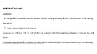 Walled-off necrosis:
Definition:
- An encapsulated collection of sterile necrotic material, usually occurring 4 weeks after the onset of necrotizing
pancreatitis.
- Previously known as pancreatic abscess.
Diagnosis: CT abdomen with IV contrast showing an encapsulated heterogeneous collection containing fluid and
debris.
Treatment (of symptomatic walled-off necrosis): percutaneous drainage or transmural endoscopic necrosectomy.
 