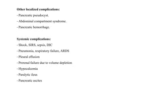 Other localized complications:
- Pancreatic pseudocyst.
- Abdominal compartment syndrome.
- Pancreatic hemorrhage.
Systemic complications:
- Shock, SIRS, sepsis, DIC
- Pneumonia, respiratory failure, ARDS
- Pleural effusion
- Prerenal failure due to volume depletion
- Hypocalcemia
- Paralytic ileus
- Pancreatic ascites
 
