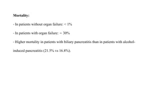 Mortality:
- In patients without organ failure: < 1%
- In patients with organ failure: ∼ 30%
- Higher mortality in patients with biliary pancreatitis than in patients with alcohol-
induced pancreatitis (21.5% vs 16.8%).
 