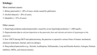 Etiology:
Most common causes:
1- Biliary pancreatitis (∼ 40% of cases; mostly caused by gallstones).
2- Alcohol-induced (∼ 20% of cases).
3- Idiopathic (∼ 25% of cases).
Other causes:
1- Hypertriglyceridemia-induced pancreatitis: caused by severe hypertriglyceridemia (> 1,000 mg/dL).
2- Hypercalcemia (due to calcium deposition in the pancreatic duct and calcium activation of trypsinogen in the
pancreas).
3- Post- ERCP (during ERCP and sphincterotomy, the pancreas is exposed to various forms of trauma: mechanical,
chemical, hydrostatic, thermal, and even allergic).
4- Drug-induced pancreatitis (e.g., Steroids, Azathioprine, Sulfonamides, Loop and thiazide diuretics, Estrogen, Protease
inhibitors, NRTIs, and Anticonvulsants).
 