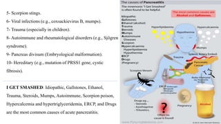 5- Scorpion stings.
6- Viral infections (e.g., coxsackievirus B, mumps).
7- Trauma (especially in children).
8- Autoimmune and rheumatological disorders (e.g., Sjögren
syndrome).
9- Pancreas divisum (Embryological malformation).
10- Hereditary (e.g., mutation of PRSS1 gene, cystic
fibrosis).
I GET SMASHED: Idiopathic, Gallstones, Ethanol,
Trauma, Steroids, Mumps, Autoimmune, Scorpion poison,
Hypercalcemia and hypertriglyceridemia, ERCP, and Drugs
are the most common causes of acute pancreatitis.
 