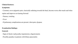 Clinical features:
Symptoms:
- Constant, sever epigastric pain, classically radiating towards the back, become worse after meals and when
supine and improves on leaning forward
- Nausea, vomiting
- Fever
- If pulmonary complications are present: chest pain, dyspnea
Examination findings:
General:
- Signs of shock: tachycardia, hypotension, oliguria/anuria
- Possibly jaundice in patients with biliary pancreatitis
 