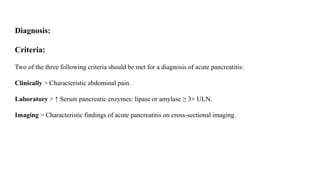 Diagnosis:
Criteria:
Two of the three following criteria should be met for a diagnosis of acute pancreatitis:
Clinically > Characteristic abdominal pain.
Laboratory > ↑ Serum pancreatic enzymes: lipase or amylase ≥ 3× ULN.
Imaging > Characteristic findings of acute pancreatitis on cross-sectional imaging.
 