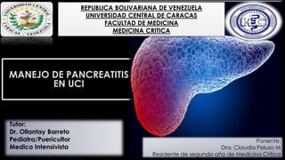 MANEJO DE PANCREATITIS
EN UCI
REPUBLICA BOLIVARIANA DE VENEZUELA
UNIVERSIDAD CENTRAL DE CARACAS
FACULTAD DE MEDICINA
MEDICINA CRITICA
Ponente:
Dra. Claudia Peluso M
Residente de segundo año de Medicina Critica
Tutor:
Dr. Ollantay Barreto
Pediatra/Puericultor
Medico Intensivista
 