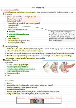 Pancreatitis
1- Acute pancreatitis
Is an inflammatory condition of the pancreas most commonly caused by gallstones, alcohol use
Etiology
• Biliary pancreatitis (∼ 40% gallstones)
• Alcohol Use (∼ 20%)
• Idiopathic (∼ 25%)
• Hypertriglyceridemia (TGs> 1,000 mg/dL)
• Hypercalcemia
• Post-ERCP
• Drug-induced pancreatitis
Steroids
Loop and thiazide diuretics
Estrogen
• Viral infections
• Trauma (especially in children)
• Autoimmune Disorders
A diagnostic and/or therapeutic
procedure in which a side-viewing
endoscope is inserted into the
duodenum and contrast is injected
into the bile ducts.
Pathophysiology
1- Obstruction Pancreatic ductat (Gallstones, Cystic fibrosis, Direct injury to panc. acinar cells)
2- Intra-pancreatic activation of pancreatic enzymes
3- Increased proteolytic and lipolytic enzyme activity → destruction of pancreatic parenchyma
4- Attraction of inflammatory cells (neutrophils, macrophages) → release of inflammatory
Cytokines → pancreatic inflammation (pancreatitis)
Clinical features
1- Constant, severe epigastric pain
• Radiating towards the back
• Increase after meals and when supine
• Improves on leaning forwards
2- Nausea, vomiting
3- Fever
Symptoms:
Examination
1- General
• Signs of shock (Tachycardia, Hypotension, Oliguria/Anuria)
• Possibly jaundice (Biliary Pancreatitis)
2- Abdominal examination
• Cullen sign (peri-umbilical ecchymosis and discoloration (bluish-red))
• Grey Turner sign (flank ecchymosis with discoloration)
Cullen Sign = Peri-umbilical , Grey Turner Sign = Flank
s
Ws
S
W
↳ -
-
-
-
-
-
-
⑮
is
to
↳
-
↑
I
I
I
↑
-
S
-
A
S
-
s
s
s
W
-
-
W
W
W
-
-
⑮
sjo
-
-
-
S
I S
-
-
&
↳
n
-
-
d
-
-
/
/ >
- /
-
-
It
is
i
-
-
E
S
-
iI
↑ 2
2
W
W
S
S
 