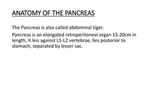 ANATOMY OF THE PANCREAS
The Pancreas is also called abdominal tiger.
Pancreas is an elongated retroperitoneal organ 15-20cm in
length, it leis against L1-L2 vertebrae, lies posterior to
stomach, separated by lesser sac.
 