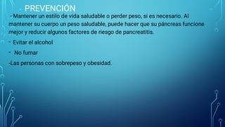 PREVENCIÓN
-
-
- Mantener un estilo de vida saludable o perder peso, si es necesario. Al
mantener su cuerpo un peso saludable, puede hacer que su páncreas funcione
mejor y reducir algunos factores de riesgo de pancreatitis.
Evitar el alcohol
No fumar
-Las personas con sobrepeso y obesidad.
 
