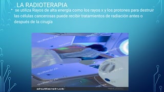 LA RADIOTERAPIA
• se utiliza Rayos de alta energía como los rayos x y los protones para destruir
las células cancerosas puede recibir tratamientos de radiación antes o
después de la cirugía
 