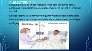 QUIMIOTERAPIA
•
•
La quimioterapia se utiliza medicamentos para destruir la célula
cancerosa eto medicamento se puede inyectar en la vena o tomar por
vía oral
La capecitabina es un fármaco de quimioterapia utilizado para tratar
diferentes tipos de cáncer como el de mama, colon, recto, estómago,
esófago y cánceres pancreáticos.
 