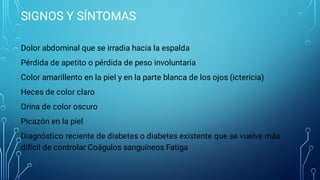 SIGNOS Y SÍNTOMAS
Dolor abdominal que se irradia hacia la espalda
Pérdida de apetito o pérdida de peso involuntaria
Color amarillento en la piel y en la parte blanca de los ojos (ictericia)
Heces de color claro
Orina de color oscuro
Picazón en la piel
Diagnóstico reciente de diabetes o diabetes existente que se vuelve más
difícil de controlar Coágulos sanguíneos Fatiga
 