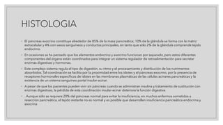 HISTOLOGIA
◦ El páncreas exocrino constituye alrededor de 85% de la masa pancreática; 10% de la glándula se forma con la matriz
extracelular y 4% con vasos sanguíneos y conductos principales, en tanto que sólo 2% de la glándula comprende tejido
endocrino.
◦ En ocasiones se ha pensado que los elementos endocrino y exocrino funcionan por separado, pero estos diferentes
componentes del órgano están coordinados para integrar un sistema regulador de retroalimentación para secretar
enzimas digestivas y hormonas.
◦ Este complejo sistema regula el tipo de digestión, su ritmo y el procesamiento y distribución de los nutrimentos
absorbidos. Tal coordinación se facilita por la proximidad entre los islotes y el páncreas exocrino, por la presencia de
receptores hormonales específicos de islotes en las membranas plasmáticas de las células acinares pancreáticas y la
existencia de un sistema sanguíneo portal insular-acinar.
◦ A pesar de que los pacientes pueden vivir sin páncreas cuando se administran insulina y tratamiento de sustitución con
enzimas digestivas, la pérdida de esta coordinación insular-acinar deteriora la función digestiva.
◦ . Aunque sólo se requiere 20% del páncreas normal para evitar la insuficiencia, en muchos enfermos sometidos a
resección pancreática, el tejido restante no es normal y es posible que desarrollen insuficiencia pancreática endocrina y
exocrina
 