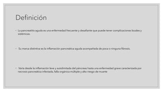 Definición
◦ La pancreatitis aguda es una enfermedad frecuente y desafiante que puede tener complicaciones locales y
sistémicas.
◦ Su marca distintiva es la inflamación pancreática aguda acompañada de poca o ninguna fibrosis.
◦ Varía desde la inflamación leve y autolimitada del páncreas hasta una enfermedad grave caracterizada por
necrosis pancreática infectada, falla orgánica múltiple y alto riesgo de muerte
 