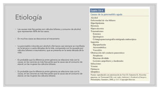 Etiología
◦ Las causas más frecuentes son cálculos biliares y consumo de alcohol,
que representan 80% de los casos.
◦ En muchos casos se desconoce el mecanismo
◦ La pancreatitis inducida por alcohol y fármacos casi siempre se manifiesta
en la tercera o cuarta décadas de la vida, comparada con la causada por
cálculos biliares o traumatismo, que se presenta en la sexta década de la
vida.
◦ Es probable que la diferencia entre géneros se relacione más con la
causa; en los varones es más frecuente que la causa sea el consumo de
etanol, en las mujeres los cálculos biliares.
◦ Es probable que la diferencia entre géneros se relacione más con la
causa; en los varones es más frecuente que la causa sea el consumo de
etanol, en las mujeres los cálculos biliares
 