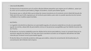 ◦ CALCULOS BILIARES:
◦ Se desconoce el mecanismo por el cual los cálculos biliares pequeños que migran por el colédoco, pasan por
la unión con el conducto pancreático y llegan al duodeno, causan pancreatitis aguda.
◦ Se propuso que un cálculo biliar que se aloja de manera transitoria en el conducto común distal del ámpula de
Vater permitía que la bilis regresara por el conducto pancreático, pero esto no puede reproducirse de manera
confiable en los modelos experimentales.
◦ ALCOHOL:
◦ La ingestión de alcohol se relaciona con pancreatitis aguda y el consumo sostenido se vincula con pancreatitis
aguda recurrente y desarrollo de pancreatitis crónica en las personas susceptibles que han bebido durante más
de 10 años.
◦ El alcohol es una toxina metabólica para las células de los ácinos pancreáticos y causa un aumento breve en la
secreción seguido de inhibición. Se cree que el pico secretorio aunado con el espasmo del esfínter de Oddi
inducido por el etanol inicia la pancreatitis aguda.
◦ El alcohol eleva el contenido proteínico del jugo pancreático, reduce la concentración de bicarbonato y la
concentración del inhibidor de la tripsina
 