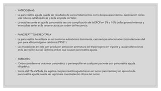 ◦ YATROGENAS:
◦ La pancreatitis aguda puede ser resultado de varios tratamientos, como biopsia pancreática, exploración de las
vías biliares extrahepáticas y de la ampolla de Vater.
◦ Lo más frecuente es que la pancreatitis sea una complicación de la ERCP en 5% a 10% de los procedimientos y
en muchas series es la tercera causa por orden de frecuencia.
◦ PANCREATITIS HEREDITARIA
◦ La pancreatitis hereditaria es un trastorno autosómico dominante, casi siempre relacionado con mutaciones del
gen para el tripsinógeno catiónico (PRSS1).
◦ Las mutaciones en este gen producen activación prematura del tripsinógeno en tripsina y causan alteraciones
en la secreción ductal, factores ambos que causan pancreatitis aguda.
◦ TUMORES:
◦ Debe considerarse un tumor pancreático o periampollar en cualquier paciente con pancreatitis aguda
idiopático.
◦ Cerca del 1% al 2% de los sujetos con pancreatitis aguda tienen un tumor pancreático y un episodio de
pancreatitis aguda puede ser la primera manifestación clínica del tumor.
 