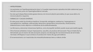 ◦ HIPERLIPIDEMIA:
◦ Los pacientes con hiperlipoproteinemia tipos I y V pueden experimentar episodios de dolor abdominal, que a
menudo ocurren junto con hipertrigliceridemia marcada
◦ Se cree que la lipasa libera ácidos grasos tóxicos a la microcirculación pancreática, lo que causa daño a la
microcirculación e isquemia.
◦ FARMACOS Y CAUSAS DIVERSAS
◦ En este grupo están los diuréticos tiazídicos, furosemida, estrógenos, azatioprina, l-asparaginasa, 6-
mercaptopurina, metildopa, sulfonamidas, tetraciclina, pentamidina, procainamida, nitrofurantoína,
didesoxiinosina, ácido valproico e inhibidores de la acetilcolinesterasa.
◦ Los fármacos y soluciones intravenosos lipídicos, como el propofol, también puede causar pancreatitis aguda.
◦ Otros factores señalados incluyen hiperazoemia, vasculitis y la picadura del escorpión Tityus trinitatis (Se ha
demostrado que el veneno de este escorpión propicia una descarga de neurotransmisores de terminales
nerviosas colinérgicas, lo que conduce a la producción masiva de jugo pancreático).
◦ El envenenamiento con insecticidas de antiacetilcolinesterasa tiene un efecto similar
 